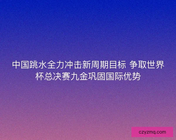 中国跳水全力冲击新周期目标 争取世界杯总决赛九金巩固国际优势