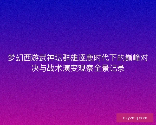 梦幻西游武神坛群雄逐鹿时代下的巅峰对决与战术演变观察全景记录