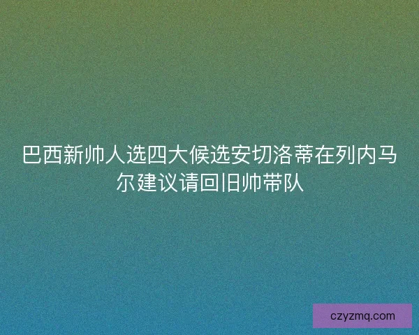 巴西新帅人选四大候选安切洛蒂在列内马尔建议请回旧帅带队