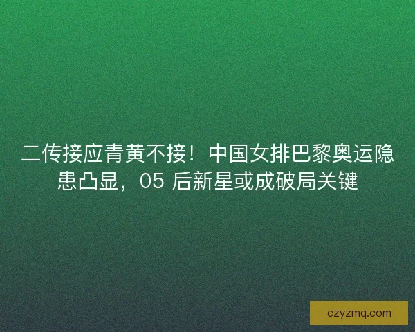 二传接应青黄不接！中国女排巴黎奥运隐患凸显，05 后新星或成破局关键