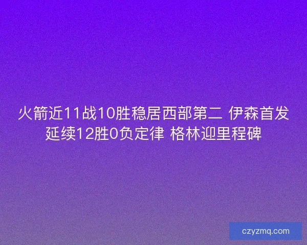 火箭近11战10胜稳居西部第二 伊森首发延续12胜0负定律 格林迎里程碑